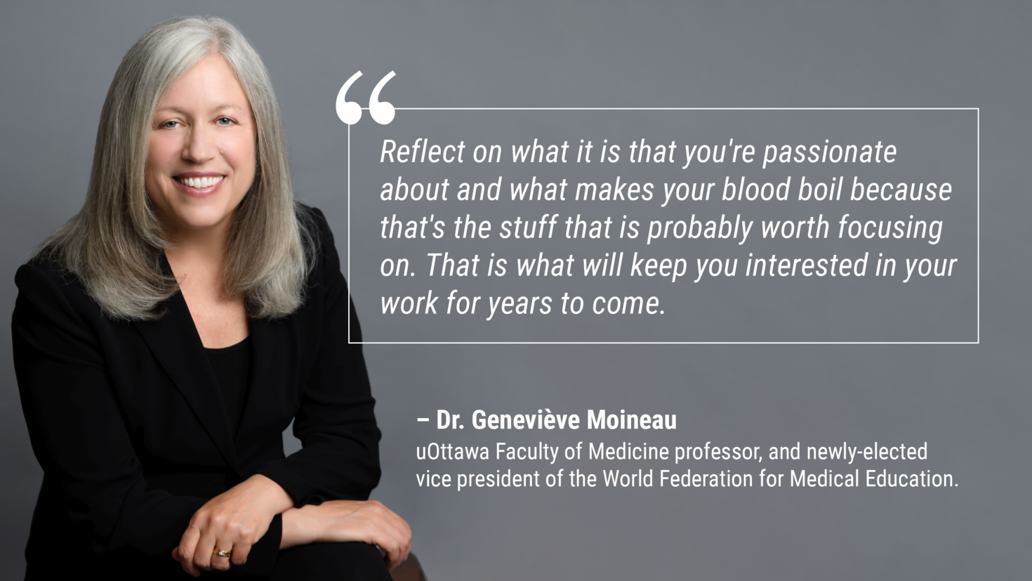 Picture of Dr. Moineau with quote that says: "Reflect on what you're passionate about and what makes your blood boil because that's the stuff that is probably worth focusing on. That is what will keep you interested in your work for years to come.” – Geneviève Moineau, uOttawa Faculty of Medicine professor, and newly-elected vice president of the World Federation for Medical Education.